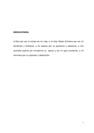 3
DEDICATORIA
A Dios por ser el núcleo de mi vida, a mi Hijo Mateo Emiliano por ser mi
bendición y fortaleza, a mi esposo por su paciencia y sabiduría, a mis
queridos padres por brindarme su apoyo y ser mi guía constante, a mi
hermana por su ejemplo y dedicación.
 