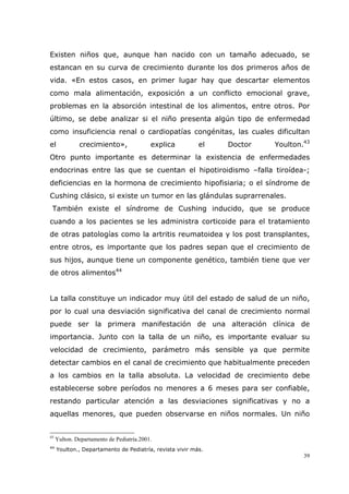 39
Existen niños que, aunque han nacido con un tamaño adecuado, se
estancan en su curva de crecimiento durante los dos primeros años de
vida. «En estos casos, en primer lugar hay que descartar elementos
como mala alimentación, exposición a un conflicto emocional grave,
problemas en la absorción intestinal de los alimentos, entre otros. Por
último, se debe analizar si el niño presenta algún tipo de enfermedad
como insuficiencia renal o cardiopatías congénitas, las cuales dificultan
el crecimiento», explica el Doctor Youlton.43
Otro punto importante es determinar la existencia de enfermedades
endocrinas entre las que se cuentan el hipotiroidismo –falla tiroídea-;
deficiencias en la hormona de crecimiento hipofisiaria; o el síndrome de
Cushing clásico, si existe un tumor en las glándulas suprarrenales.
También existe el síndrome de Cushing inducido, que se produce
cuando a los pacientes se les administra corticoide para el tratamiento
de otras patologías como la artritis reumatoidea y los post transplantes,
entre otros, es importante que los padres sepan que el crecimiento de
sus hijos, aunque tiene un componente genético, también tiene que ver
de otros alimentos44
La talla constituye un indicador muy útil del estado de salud de un niño,
por lo cual una desviación significativa del canal de crecimiento normal
puede ser la primera manifestación de una alteración clínica de
importancia. Junto con la talla de un niño, es importante evaluar su
velocidad de crecimiento, parámetro más sensible ya que permite
detectar cambios en el canal de crecimiento que habitualmente preceden
a los cambios en la talla absoluta. La velocidad de crecimiento debe
establecerse sobre períodos no menores a 6 meses para ser confiable,
restando particular atención a las desviaciones significativas y no a
aquellas menores, que pueden observarse en niños normales. Un niño
43
Yulton. Departamento de Pediatría.2001.
44
Youlton., Departamento de Pediatría, revista vivir más.
 