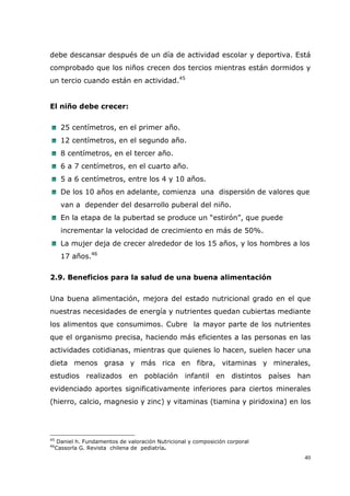 40
debe descansar después de un día de actividad escolar y deportiva. Está
comprobado que los niños crecen dos tercios mientras están dormidos y
un tercio cuando están en actividad.45
El niño debe crecer:
25 centímetros, en el primer año.
12 centímetros, en el segundo año.
8 centímetros, en el tercer año.
6 a 7 centímetros, en el cuarto año.
5 a 6 centímetros, entre los 4 y 10 años.
De los 10 años en adelante, comienza una dispersión de valores que
van a depender del desarrollo puberal del niño.
En la etapa de la pubertad se produce un “estirón”, que puede
incrementar la velocidad de crecimiento en más de 50%.
La mujer deja de crecer alrededor de los 15 años, y los hombres a los
17 años.46
2.9. Beneficios para la salud de una buena alimentación
Una buena alimentación, mejora del estado nutricional grado en el que
nuestras necesidades de energía y nutrientes quedan cubiertas mediante
los alimentos que consumimos. Cubre la mayor parte de los nutrientes
que el organismo precisa, haciendo más eficientes a las personas en las
actividades cotidianas, mientras que quienes lo hacen, suelen hacer una
dieta menos grasa y más rica en fibra, vitaminas y minerales,
estudios realizados en población infantil en distintos países han
evidenciado aportes significativamente inferiores para ciertos minerales
(hierro, calcio, magnesio y zinc) y vitaminas (tiamina y piridoxina) en los
45
Daniel h. Fundamentos de valoración Nutricional y composición corporal
46
Cassorla G. Revista chilena de pediatría.
 