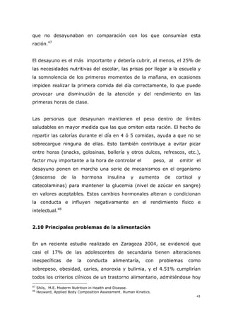 41
que no desayunaban en comparación con los que consumían esta
ración.47
El desayuno es el más importante y debería cubrir, al menos, el 25% de
las necesidades nutritivas del escolar, las prisas por llegar a la escuela y
la somnolencia de los primeros momentos de la mañana, en ocasiones
impiden realizar la primera comida del día correctamente, lo que puede
provocar una disminución de la atención y del rendimiento en las
primeras horas de clase.
Las personas que desayunan mantienen el peso dentro de límites
saludables en mayor medida que las que omiten esta ración. El hecho de
repartir las calorías durante el día en 4 ó 5 comidas, ayuda a que no se
sobrecargue ninguna de ellas. Esto también contribuye a evitar picar
entre horas (snacks, golosinas, bollería y otros dulces, refrescos, etc.),
factor muy importante a la hora de controlar el peso, al omitir el
desayuno ponen en marcha una serie de mecanismos en el organismo
(descenso de la hormona insulina y aumento de cortisol y
catecolaminas) para mantener la glucemia (nivel de azúcar en sangre)
en valores aceptables. Estos cambios hormonales alteran o condicionan
la conducta e influyen negativamente en el rendimiento físico e
intelectual.48
2.10 Principales problemas de la alimentación
En un reciente estudio realizado en Zaragoza 2004, se evidenció que
casi el 17% de las adolescentes de secundaria tienen alteraciones
inespecíficas de la conducta alimentaría, con problemas como
sobrepeso, obesidad, caries, anorexia y bulimia, y el 4.51% cumplirían
todos los criterios clínicos de un trastorno alimentario, admitiéndose hoy
47
Shils, M.E. Moderm Nutrition in Health and Disease.
48
Heyward, Applied Body Composition Assessment. Human Kinetics.
 