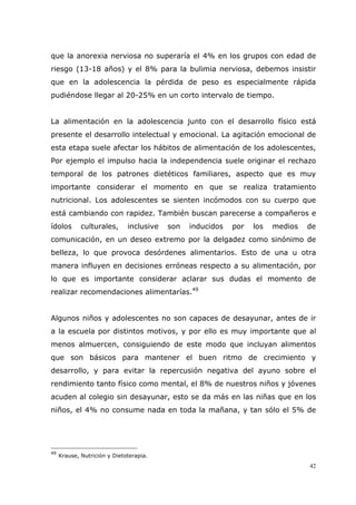 42
que la anorexia nerviosa no superaría el 4% en los grupos con edad de
riesgo (13-18 años) y el 8% para la bulimia nerviosa, debemos insistir
que en la adolescencia la pérdida de peso es especialmente rápida
pudiéndose llegar al 20-25% en un corto intervalo de tiempo.
La alimentación en la adolescencia junto con el desarrollo físico está
presente el desarrollo intelectual y emocional. La agitación emocional de
esta etapa suele afectar los hábitos de alimentación de los adolescentes,
Por ejemplo el impulso hacia la independencia suele originar el rechazo
temporal de los patrones dietéticos familiares, aspecto que es muy
importante considerar el momento en que se realiza tratamiento
nutricional. Los adolescentes se sienten incómodos con su cuerpo que
está cambiando con rapidez. También buscan parecerse a compañeros e
ídolos culturales, inclusive son inducidos por los medios de
comunicación, en un deseo extremo por la delgadez como sinónimo de
belleza, lo que provoca desórdenes alimentarios. Esto de una u otra
manera influyen en decisiones erróneas respecto a su alimentación, por
lo que es importante considerar aclarar sus dudas el momento de
realizar recomendaciones alimentarías.49
Algunos niños y adolescentes no son capaces de desayunar, antes de ir
a la escuela por distintos motivos, y por ello es muy importante que al
menos almuercen, consiguiendo de este modo que incluyan alimentos
que son básicos para mantener el buen ritmo de crecimiento y
desarrollo, y para evitar la repercusión negativa del ayuno sobre el
rendimiento tanto físico como mental, el 8% de nuestros niños y jóvenes
acuden al colegio sin desayunar, esto se da más en las niñas que en los
niños, el 4% no consume nada en toda la mañana, y tan sólo el 5% de
49
Krause, Nutrición y Dietoterapia.
 