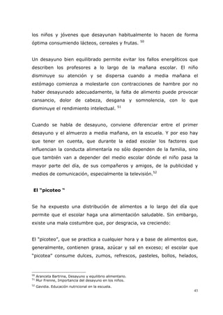 43
los niños y jóvenes que desayunan habitualmente lo hacen de forma
óptima consumiendo lácteos, cereales y frutas. 50
Un desayuno bien equilibrado permite evitar los fallos energéticos que
describen los profesores a lo largo de la mañana escolar. El niño
disminuye su atención y se dispersa cuando a media mañana el
estómago comienza a molestarle con contracciones de hambre por no
haber desayunado adecuadamente, la falta de alimento puede provocar
cansancio, dolor de cabeza, desgana y somnolencia, con lo que
disminuye el rendimiento intelectual. 51
Cuando se habla de desayuno, conviene diferenciar entre el primer
desayuno y el almuerzo a media mañana, en la escuela. Y por eso hay
que tener en cuenta, que durante la edad escolar los factores que
influencian la conducta alimentaría no sólo dependen de la familia, sino
que también van a depender del medio escolar dónde el niño pasa la
mayor parte del día, de sus compañeros y amigos, de la publicidad y
medios de comunicación, especialmente la televisión.52
El “picoteo “
Se ha expuesto una distribución de alimentos a lo largo del día que
permite que el escolar haga una alimentación saludable. Sin embargo,
existe una mala costumbre que, por desgracia, va creciendo:
El “picoteo”, que se practica a cualquier hora y a base de alimentos que,
generalmente, contienen grasa, azúcar y sal en exceso; el escolar que
“picotea” consume dulces, zumos, refrescos, pasteles, bollos, helados,
50
Aranceta Bartrina, Desayuno y equilibrio alimentario.
51
Mur Frenne, Importancia del desayuno en los niños.
52
Gavidia. Educación nutricional en la escuela.
 