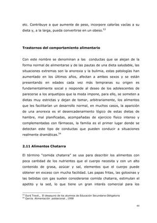 44
etc. Contribuye a que aumente de peso, incorpore calorías vacías a su
dieta y, a la larga, pueda convertirse en un obeso.53
Trastornos del comportamiento alimentario
Con este nombre se denominan a las conductas que se alejan de la
forma normal de alimentarse y de las pautas de una dieta saludable, las
situaciones extremas son la anorexia y la bulimia, estas patologías han
aumentado en los últimos años, afectan a ambos sexos y se están
presentando en edades cada vez más tempranas su origen es
fundamentalmente social y responde al deseo de los adolescentes de
parecerse a los arquetipos que la moda impone, para ello, se someten a
dietas muy estrictas y dejan de tomar, arbitrariamente, los alimentos
que les facilitarían un desarrollo normal, en muchos casos, la aparición
de una anorexia es el desencadenamiento lógico de estas dietas de
hambre, mal planificadas, acompañadas de ejercicio físico intenso y
complementadas con fármacos, la familia es el primer lugar donde se
detectan este tipo de conductas que pueden conducir a situaciones
realmente dramáticas.54
2.11 Alimentos Chatarra
El término “comida chatarra” se usa para describir los alimentos con
poca cantidad de los nutrientes que el cuerpo necesita y con un alto
contenido de grasa, azúcar y sal, elementos que el cuerpo puede
obtener en exceso con mucha facilidad. Las papas fritas, las golosinas y
las bebidas con gas suelen considerarse comida chatarra, estimulan el
apetito y la sed, lo que tiene un gran interés comercial para los
53
Durá Travé., El desayuno de los alumnos de Educación Secundaria Obligatoria
54
García. Alimentación poblacional , 1998
 