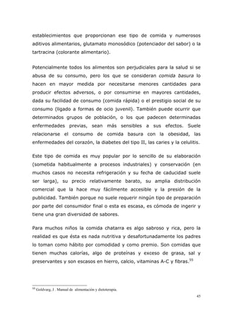 45
establecimientos que proporcionan ese tipo de comida y numerosos
aditivos alimentarios, glutamato monosódico (potenciador del sabor) o la
tartracina (colorante alimentario).
Potencialmente todos los alimentos son perjudiciales para la salud si se
abusa de su consumo, pero los que se consideran comida basura lo
hacen en mayor medida por necesitarse menores cantidades para
producir efectos adversos, o por consumirse en mayores cantidades,
dada su facilidad de consumo (comida rápida) o el prestigio social de su
consumo (ligado a formas de ocio juvenil). También puede ocurrir que
determinados grupos de población, o los que padecen determinadas
enfermedades previas, sean más sensibles a sus efectos. Suele
relacionarse el consumo de comida basura con la obesidad, las
enfermedades del corazón, la diabetes del tipo II, las caries y la celulitis.
Este tipo de comida es muy popular por lo sencillo de su elaboración
(sometida habitualmente a procesos industriales) y conservación (en
muchos casos no necesita refrigeración y su fecha de caducidad suele
ser larga), su precio relativamente barato, su amplia distribución
comercial que la hace muy fácilmente accesible y la presión de la
publicidad. También porque no suele requerir ningún tipo de preparación
por parte del consumidor final o esta es escasa, es cómoda de ingerir y
tiene una gran diversidad de sabores.
Para muchos niños la comida chatarra es algo sabroso y rica, pero la
realidad es que ésta es nada nutritiva y desafortunadamente los padres
lo toman como hábito por comodidad y como premio. Son comidas que
tienen muchas calorías, algo de proteínas y exceso de grasa, sal y
preservantes y son escasos en hierro, calcio, vitaminas A-C y fibras.55
55
Goldvarg, J . Manual de alimentación y dietoterapia.
 