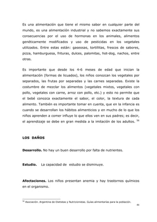 46
Es una alimentación que tiene el mismo sabor en cualquier parte del
mundo, es una alimentación industrial y no sabemos exactamente sus
consecuencias por el uso de hormonas en los animales, alimentos
genéticamente modificados y uso de pesticidas en los vegetales
utilizados. Entre estas están: gaseosas, tortillitas, frescos de sabores,
pizza, hamburguesa, frituras, dulces, palomitas, hot-dog, nachos, entre
otras.
Es importante que desde los 4-6 meses de edad que inician la
alimentación (formas de licuados), los niños conozcan los vegetales por
separados, las frutas por separadas y las carnes separadas. Existe la
costumbre de mezclar los alimentos (vegetales mixtos, vegetales con
pollo, vegetales con carne, arroz con pollo, etc.) y esto no permite que
el bebé conozca exactamente el sabor, el color, la textura de cada
alimento. También es importante tomar en cuenta, que en la infancia es
cuando se desarrollan los hábitos alimenticios y en mucho de lo que los
niños aprenden a comer influye lo que ellos ven en sus padres; es decir,
el aprendizaje se debe en gran medida a la imitación de los adultos. 56
LOS DAÑOS
Desarrollo. No hay un buen desarrollo por falta de nutrientes.
Estudio. La capacidad de estudio se disminuye.
Afectaciones. Los niños presentan anemia y hay trastornos químicos
en el organismo.
56
Asociación. Argentina de Dietistas y Nutricionistas. Guías alimentarías para la población.
 