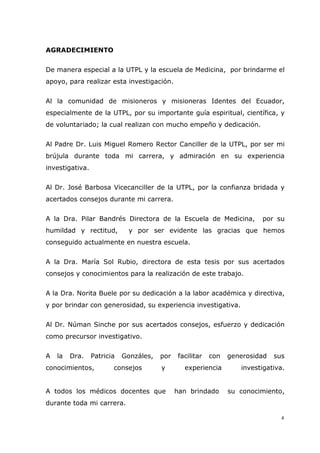 4
AGRADECIMIENTO
De manera especial a la UTPL y la escuela de Medicina, por brindarme el
apoyo, para realizar esta investigación.
Al la comunidad de misioneros y misioneras Identes del Ecuador,
especialmente de la UTPL, por su importante guía espiritual, científica, y
de voluntariado; la cual realizan con mucho empeño y dedicación.
Al Padre Dr. Luis Miguel Romero Rector Canciller de la UTPL, por ser mi
brújula durante toda mi carrera, y admiración en su experiencia
investigativa.
Al Dr. José Barbosa Vicecanciller de la UTPL, por la confianza bridada y
acertados consejos durante mi carrera.
A la Dra. Pilar Bandrés Directora de la Escuela de Medicina, por su
humildad y rectitud, y por ser evidente las gracias que hemos
conseguido actualmente en nuestra escuela.
A la Dra. María Sol Rubio, directora de esta tesis por sus acertados
consejos y conocimientos para la realización de este trabajo.
A la Dra. Norita Buele por su dedicación a la labor académica y directiva,
y por brindar con generosidad, su experiencia investigativa.
Al Dr. Núman Sinche por sus acertados consejos, esfuerzo y dedicación
como precursor investigativo.
A la Dra. Patricia Gonzáles, por facilitar con generosidad sus
conocimientos, consejos y experiencia investigativa.
A todos los médicos docentes que han brindado su conocimiento,
durante toda mi carrera.
 