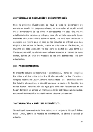 49
3.2 TÉCNICAS DE RECOLECCIÓN DE INFORMACIÓN
Para la presente investigación se llevó a cabo la elaboración de
encuestas, donde con preguntas claves, se pudo saber el estado actual
de la alimentación de los niños y adolescentes en cada uno de los
establecimientos escolares y colegios, para ello se visitó cada aula donde
mediante una previa charla sobre el tema, se pidió que contesten la
encuesta, así mismo para el caso de las escuelas se entregó una más
dirigida a los padres de familia, la cual se colectaba un día después, la
muestra de cada población ya sea para la ciudad de Loja como de
Zamora es de 400 estudiantes que incluyen escuelas y colegios de cada
sector, dando un total de muestra de las dos poblaciones de 800
estudiantes.
3.3. PROCEDIMIENTOS:
El presente estudio es Descriptivo – Correlacional, donde se incluyó a
los niños y adolescentes entre 9 a 17 años de edad de las Escuelas y
colegios fiscales de Loja y Zamora, realizándose las encuestas sobre
los hábitos alimenticios y simultáneamente a padres de Familia, las
cuales fueron llevadas por sus hijos para que sean respondidas en su
hogar, también se genero un monitoreo de las actividades alimentarías,
durante el receso de los establecimientos durante una semana.
3.4 TABULACIÓN Y ANÁLISIS ESTADÍSTICO.
Se realizo el ingreso de ésta base datos, en el programa Microsoft Office
Excel 2007, donde se recopilo la información, se calculó y graficó el
estudio.
 