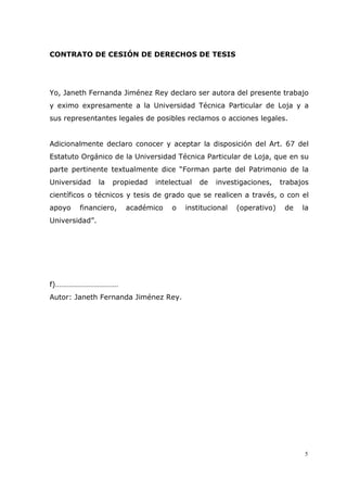 5
CONTRATO DE CESIÓN DE DERECHOS DE TESIS
Yo, Janeth Fernanda Jiménez Rey declaro ser autora del presente trabajo
y eximo expresamente a la Universidad Técnica Particular de Loja y a
sus representantes legales de posibles reclamos o acciones legales.
Adicionalmente declaro conocer y aceptar la disposición del Art. 67 del
Estatuto Orgánico de la Universidad Técnica Particular de Loja, que en su
parte pertinente textualmente dice “Forman parte del Patrimonio de la
Universidad la propiedad intelectual de investigaciones, trabajos
científicos o técnicos y tesis de grado que se realicen a través, o con el
apoyo financiero, académico o institucional (operativo) de la
Universidad”.
f)……………………………
Autor: Janeth Fernanda Jiménez Rey.
 