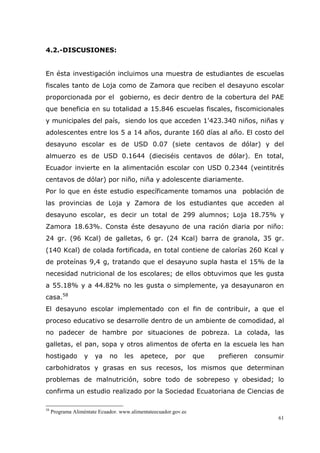 61
4.2.-DISCUSIONES:
En ésta investigación incluimos una muestra de estudiantes de escuelas
fiscales tanto de Loja como de Zamora que reciben el desayuno escolar
proporcionada por el gobierno, es decir dentro de la cobertura del PAE
que beneficia en su totalidad a 15.846 escuelas fiscales, fiscomicionales
y municipales del país, siendo los que acceden 1'423.340 niños, niñas y
adolescentes entre los 5 a 14 años, durante 160 días al año. El costo del
desayuno escolar es de USD 0.07 (siete centavos de dólar) y del
almuerzo es de USD 0.1644 (dieciséis centavos de dólar). En total,
Ecuador invierte en la alimentación escolar con USD 0.2344 (veintitrés
centavos de dólar) por niño, niña y adolescente diariamente.
Por lo que en éste estudio específicamente tomamos una población de
las provincias de Loja y Zamora de los estudiantes que acceden al
desayuno escolar, es decir un total de 299 alumnos; Loja 18.75% y
Zamora 18.63%. Consta éste desayuno de una ración diaria por niño:
24 gr. (96 Kcal) de galletas, 6 gr. (24 Kcal) barra de granola, 35 gr.
(140 Kcal) de colada fortificada, en total contiene de calorías 260 Kcal y
de proteínas 9,4 g, tratando que el desayuno supla hasta el 15% de la
necesidad nutricional de los escolares; de ellos obtuvimos que les gusta
a 55.18% y a 44.82% no les gusta o simplemente, ya desayunaron en
casa.58
El desayuno escolar implementado con el fin de contribuir, a que el
proceso educativo se desarrolle dentro de un ambiente de comodidad, al
no padecer de hambre por situaciones de pobreza. La colada, las
galletas, el pan, sopa y otros alimentos de oferta en la escuela les han
hostigado y ya no les apetece, por que prefieren consumir
carbohidratos y grasas en sus recesos, los mismos que determinan
problemas de malnutrición, sobre todo de sobrepeso y obesidad; lo
confirma un estudio realizado por la Sociedad Ecuatoriana de Ciencias de
58
Programa Aliméntate Ecuador. www.alimentateecuador.gov.ec
 
