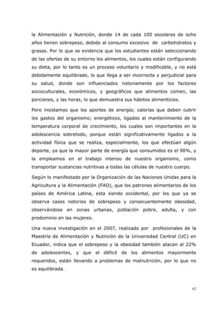 62
la Alimentación y Nutrición, donde 14 de cada 100 escolares de ocho
años tienen sobrepeso, debido al consumo excesivo de carbohidratos y
grasas. Por lo que se evidencia que los estudiantes están seleccionando
de las ofertas de su entorno los alimentos, los cuales están configurando
su dieta, por lo tanto es un proceso voluntario y modificable, y no está
debidamente equilibrado, lo que llega a ser incorrecta y perjudicial para
su salud, donde son influenciados notoriamente por los factores
socioculturales, económicos, y geográficos que alimentos comen, las
porciones, y las horas, lo que demuestra sus hábitos alimenticios.
Pero insistamos que los aportes de energía; calorías que deben cubrir
los gastos del organismo; energéticos, ligados al mantenimiento de la
temperatura corporal de crecimiento, los cuales son importantes en la
adolescencia sobretodo, porque están significativamente ligados a la
actividad física que se realiza, especialmente, los que efectúan algún
deporte, ya que la mayor parte de energía que consumidos es el 90%, y
la empleamos en el trabajo intenso de nuestro organismo, como
transportar sustancias nutritivas a todas las células de nuestro cuerpo.
Según lo manifestado por la Organización de las Naciones Unidas para la
Agricultura y la Alimentación (FAO), que los patrones alimentarios de los
países de América Latina, esta siendo occidental, por los que ya se
observa casos notorios de sobrepeso y consecuentemente obesidad,
observándose en zonas urbanas, población pobre, adulta, y con
predominio en las mujeres.
Una nueva investigación en el 2007, realizado por profesionales de la
Maestría de Alimentación y Nutrición de la Universidad Central (UC) en
Ecuador, indica que el sobrepeso y la obesidad también atacan al 22%
de adolescentes, y que el déficit de los alimentos mayormente
requeridos, están llevando a problemas de malnutrición, por lo que no
es equilibrada.
 