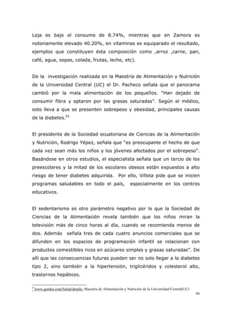 66
Loja es bajo el consumo de 8.74%, mientras que en Zamora es
notoriamente elevado 40.20%, en vitaminas es equiparado el resultado,
ejemplos que constituyen ésta composición como ,arroz ,carne, pan,
café, agua, sopas, colada, frutas, leche, etc).
De la investigación realizada en la Maestría de Alimentación y Nutrición
de la Universidad Central (UC) el Dr. Pacheco señala que el panorama
cambió por la mala alimentación de los pequeños. “Han dejado de
consumir fibra y optaron por las grasas saturadas”. Según el médico,
esto lleva a que se presenten sobrepeso y obesidad, principales causas
de la diabetes.61
El presidente de la Sociedad ecuatoriana de Ciencias de la Alimentación
y Nutrición, Rodrigo Yépez, señala que “es preocupante el hecho de que
cada vez sean más los niños y los jóvenes afectados por el sobrepeso”.
Basándose en otros estudios, el especialista señala que un tercio de los
preescolares y la mitad de los escolares obesos están expuestos a alto
riesgo de tener diabetes adquirida. Por ello, Villota pide que se inicien
programas saludables en todo el país, especialmente en los centros
educativos.
El sedentarismo es otro parámetro negativo por lo que la Sociedad de
Ciencias de la Alimentación revela también que los niños miran la
televisión más de cinco horas al día, cuando se recomienda menos de
dos. Además señala tres de cada cuatro anuncios comerciales que se
difunden en los espacios de programación infantil se relacionan con
productos comestibles ricos en azúcares simples y grasas saturadas”. De
allí que las consecuencias futuras pueden ser no solo llegar a la diabetes
tipo 2, sino también a la hipertensión, triglicéridos y colesterol alto,
trastornos hepáticos.
61
www.gordos.com/Salud/detalle. Maestría de Alimentación y Nutrición de la Universidad Central(UC)
 
