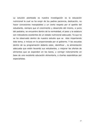 67
La solución planteada es nuestra investigación es la educación
nutricional la cual va ha exigir de los padres paciencia, dedicación, no
hacer concesiones inaceptables y un cierto respeto por el apetito del
estudiante, siempre que el crecimiento y desarrollo del mismo, a juicio
del pediatra, se encuentre dentro de la normalidad, el peso y la estatura
son indicadores excelentes de un estado nutricional adecuado. Ya que no
se ha observado dentro de nuestro estudio que se éste impartiendo
éste tema, e incluso en la proporcionada por el gobierno. Y las escuelas
dentro de su programación debería estar, identificar , la alimentación
adecuada que estén llevando sus estudiantes, y mejorar las ofertas de
alimentos que se expenden en los bares, y corregir notoriamente en
base de una excelente educación alimentaría, o charlas esporádicas por
especialistas.
 
