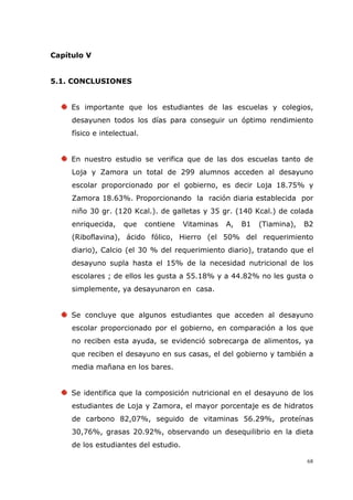 68
Capítulo V
5.1. CONCLUSIONES
Es importante que los estudiantes de las escuelas y colegios,
desayunen todos los días para conseguir un óptimo rendimiento
físico e intelectual.
En nuestro estudio se verifica que de las dos escuelas tanto de
Loja y Zamora un total de 299 alumnos acceden al desayuno
escolar proporcionado por el gobierno, es decir Loja 18.75% y
Zamora 18.63%. Proporcionando la ración diaria establecida por
niño 30 gr. (120 Kcal.). de galletas y 35 gr. (140 Kcal.) de colada
enriquecida, que contiene Vitaminas A, B1 (Tiamina), B2
(Riboflavina), ácido fólico, Hierro (el 50% del requerimiento
diario), Calcio (el 30 % del requerimiento diario), tratando que el
desayuno supla hasta el 15% de la necesidad nutricional de los
escolares ; de ellos les gusta a 55.18% y a 44.82% no les gusta o
simplemente, ya desayunaron en casa.
Se concluye que algunos estudiantes que acceden al desayuno
escolar proporcionado por el gobierno, en comparación a los que
no reciben esta ayuda, se evidenció sobrecarga de alimentos, ya
que reciben el desayuno en sus casas, el del gobierno y también a
media mañana en los bares.
Se identifica que la composición nutricional en el desayuno de los
estudiantes de Loja y Zamora, el mayor porcentaje es de hidratos
de carbono 82,07%, seguido de vitaminas 56.29%, proteínas
30,76%, grasas 20.92%, observando un desequilibrio en la dieta
de los estudiantes del estudio.
 