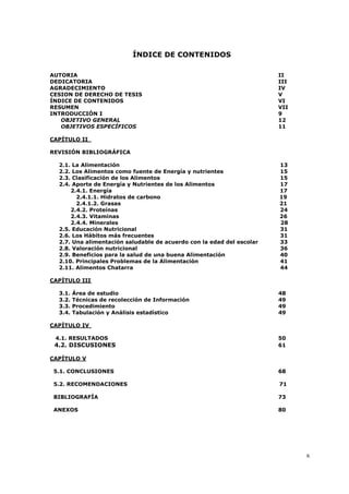 6
ÍNDICE DE CONTENIDOS
AUTORIA II
DEDICATORIA III
AGRADECIMIENTO IV
CESION DE DERECHO DE TESIS V
ÍNDICE DE CONTENIDOS VI
RESUMEN VII
INTRODUCCIÓN I 9
OBJETIVO GENERAL 12
OBJETIVOS ESPECÍFICOS 11
CAPÍTULO II
REVISIÓN BIBLIOGRÁFICA
2.1. La Alimentación 13
2.2. Los Alimentos como fuente de Energía y nutrientes 15
2.3. Clasificación de los Alimentos 15
2.4. Aporte de Energía y Nutrientes de los Alimentos 17
2.4.1. Energía 17
2.4.1.1. Hidratos de carbono 19
2.4.1.2. Grasas 21
2.4.2. Proteínas 24
2.4.3. Vitaminas 26
2.4.4. Minerales 28
2.5. Educación Nutricional 31
2.6. Los Hábitos más frecuentes 31
2.7. Una alimentación saludable de acuerdo con la edad del escolar 33
2.8. Valoración nutricional 36
2.9. Beneficios para la salud de una buena Alimentación 40
2.10. Principales Problemas de la Alimentación 41
2.11. Alimentos Chatarra 44
CAPÍTULO III
3.1. Área de estudio 48
3.2. Técnicas de recolección de Información 49
3.3. Procedimiento 49
3.4. Tabulación y Análisis estadístico 49
CAPÍTULO IV
4.1. RESULTADOS 50
4.2. DISCUSIONES 61
CAPÍTULO V
5.1. CONCLUSIONES 68
5.2. RECOMENDACIONES 71
BIBLIOGRAFÍA 73
ANEXOS 80
 