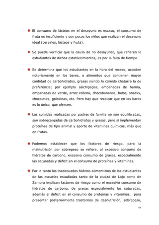 69
El consumo de lácteos en el desayuno es escaso, el consumo de
fruta es insuficiente y son pocos los niños que realizan el desayuno
ideal (cereales, lácteos y fruta).
Se puede verificar que la causa de no desayunar, que refieren lo
estudiantes de dichos establecimientos, es por la falta de tiempo.
Se determina que los estudiantes en la hora del receso, acceden
notoriamente en los bares, a alimentos que contienen mayor
cantidad de carbohidratos, grasas siendo la comida chatarra la de
preferencia; por ejemplo salchipapas, empanadas de harina,
empanadas de verde, arroz relleno, chocobananos, bolos, snacks,
chocolates, golosinas, etc. Pero hay que recalcar que en los bares
es lo único que ofrecen.
Las comidas realizadas por padres de familia no son equilibradas,
son sobrecargadas de carbohidratos y grasas, pero si implementan
proteínas de tipo animal y aporte de vitaminas químicas, más que
en frutas.
Podemos establecer que los factores de riesgo, para la
malnutrición por sobrepeso se refiere, al excesivo consumo de
hidratos de carbono, excesivo consumo de grasas, especialmente
las saturadas y déficit en el consumo de proteínas y vitaminas.
Por lo tanto los inadecuados hábitos alimenticios de los estudiantes
de las escuelas estudiadas tanto de la ciudad de Loja como de
Zamora implican factores de riesgo como el excesivo consumo de
hidratos de carbono, de grasas especialmente las saturadas,
además el déficit en el consumo de proteínas y vitaminas, para
presentar posteriormente trastornos de desnutrición, sobrepeso,
 