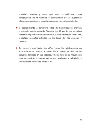 70
obesidad, anemia y otros que van produciéndose como
consecuencia de la carencia o desequilibrio de las sustancias
básicas que requiere el organismo para su normal crecimiento.
El aparecimiento a temprana edad de Enfermedades crónicas
propias del adulto, como la Diabetes tipo II, por lo que se deben
realizar campañas de Educación en Nutrición Saludable, vida sana,
y realizar controles estrictos en los bares de las escuelas y
colegios.
Se concluye que tanto los niños como los adolescentes no
acostumbran ha realizar actividad física todos los días en las
escuelas, tampoco en sus hogares, y no se lleva en su mayoría un
régimen estricto, y control del mismo, prefieren la televisión y
computadora por varias horas al día.
 
