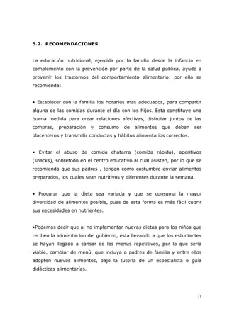 71
5.2. RECOMENDACIONES
La educación nutricional, ejercida por la familia desde la infancia en
complemento con la prevención por parte de la salud pública, ayude a
prevenir los trastornos del comportamiento alimentario; por ello se
recomienda:
• Establecer con la familia los horarios mas adecuados, para compartir
alguna de las comidas durante el día con los hijos. Ésta constituye una
buena medida para crear relaciones afectivas, disfrutar juntos de las
compras, preparación y consumo de alimentos que deben ser
placenteros y transmitir conductas y hábitos alimentarios correctos.
• Evitar el abuso de comida chatarra (comida rápida), aperitivos
(snacks), sobretodo en el centro educativo al cual asisten, por lo que se
recomienda que sus padres , tengan como costumbre enviar alimentos
preparados, los cuales sean nutritivos y diferentes durante la semana.
• Procurar que la dieta sea variada y que se consuma la mayor
diversidad de alimentos posible, pues de esta forma es más fácil cubrir
sus necesidades en nutrientes.
•Podemos decir que al no implementar nuevas dietas para los niños que
reciben la alimentación del gobierno, esta llevando a que los estudiantes
se hayan llegado a cansar de los menús repetitivos, por lo que seria
viable, cambiar de menú, que incluya a padres de familia y entre ellos
adopten nuevos alimentos, bajo la tutoría de un especialista o guía
didácticas alimentarías.
 