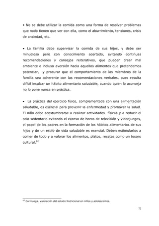 72
• No se debe utilizar la comida como una forma de resolver problemas
que nada tienen que ver con ella, como el aburrimiento, tensiones, crisis
de ansiedad, etc.
• La familia debe supervisar la comida de sus hijos, y debe ser
minucioso pero con conocimiento acertado, evitando continuas
recomendaciones y consejos reiterativos, que pueden crear mal
ambiente e incluso aversión hacia aquellos alimentos que pretendemos
potenciar, y procurar que el comportamiento de los miembros de la
familia sea coherente con las recomendaciones verbales, pues resulta
difícil inculcar un hábito alimentario saludable, cuando quien lo aconseja
no lo pone nunca en práctica.
• La práctica del ejercicio físico, complementada con una alimentación
saludable, es esencial para prevenir la enfermedad y promover la salud.
El niño debe acostumbrarse a realizar actividades físicas y a reducir el
ocio sedentario evitando el exceso de horas de televisión y videojuegos,
el papel de los padres en la formación de los hábitos alimentarios de sus
hijos y de un estilo de vida saludable es esencial. Deben estimularlos a
comer de todo y a valorar los alimentos, platos, recetas como un tesoro
cultural.62
62
Carmuega. Valoración del estado Nutricional en niños y adolescentes.
 