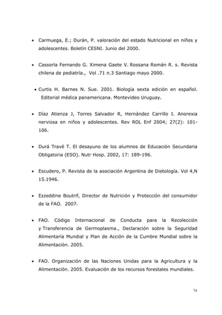 74
• Carmuega, E.; Durán, P. valoración del estado Nutricional en niños y
adolescentes. Boletín CESNI. Junio del 2000.
• Cassorla Fernando G. Ximena Gaete V. Rossana Román R. s. Revista
chilena de pediatría., Vol .71 n.3 Santiago mayo 2000.
• Curtis H. Barnes N. Sue. 2001. Biología sexta edición en español.
Editorial médica panamericana. Montevideo Uruguay.
• Díaz Atienza J, Torres Salvador R, Hernández Carrillo I. Anorexia
nerviosa en niños y adolescentes. Rev ROL Enf 2004; 27(2): 101-
106.
• Durá Travé T. El desayuno de los alumnos de Educación Secundaria
Obligatoria (ESO). Nutr Hosp. 2002, 17: 189-196.
• Escudero, P. Revista de la asociación Argentina de Dietología. Vol 4,N
15.1946.
• Ezzeddine Boutrif, Director de Nutrición y Protección del consumidor
de la FAO. 2007.
• FAO. Código Internacional de Conducta para la Recolección
y Transferencia de Germoplasma., Declaración sobre la Seguridad
Alimentaría Mundial y Plan de Acción de la Cumbre Mundial sobre la
Alimentación. 2005.
• FAO. Organización de las Naciones Unidas para la Agricultura y la
Alimentación. 2005. Evaluación de los recursos forestales mundiales.
 