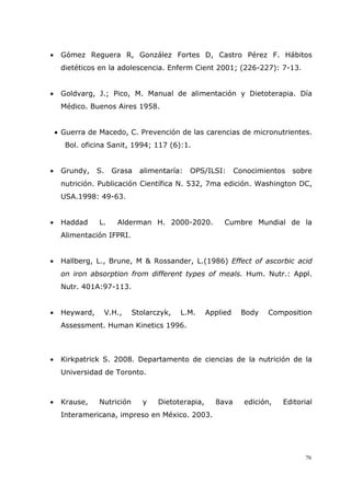 76
• Gómez Reguera R, González Fortes D, Castro Pérez F. Hábitos
dietéticos en la adolescencia. Enferm Cient 2001; (226-227): 7-13.
• Goldvarg, J.; Pico, M. Manual de alimentación y Dietoterapia. Día
Médico. Buenos Aires 1958.
• Guerra de Macedo, C. Prevención de las carencias de micronutrientes.
Bol. oficina Sanit, 1994; 117 (6):1.
• Grundy, S. Grasa alimentaría: OPS/ILSI: Conocimientos sobre
nutrición. Publicación Científica N. 532, 7ma edición. Washington DC,
USA.1998: 49-63.
• Haddad L. Alderman H. 2000-2020. Cumbre Mundial de la
Alimentación IFPRI.
• Hallberg, L., Brune, M & Rossander, L.(1986) Effect of ascorbic acid
on iron absorption from different types of meals. Hum. Nutr.: Appl.
Nutr. 401A:97-113.
• Heyward, V.H., Stolarczyk, L.M. Applied Body Composition
Assessment. Human Kinetics 1996.
• Kirkpatrick S. 2008. Departamento de ciencias de la nutrición de la
Universidad de Toronto.
• Krause, Nutrición y Dietoterapia, 8ava edición, Editorial
Interamericana, impreso en México. 2003.
 