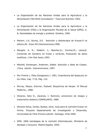 77
• La Organización de las Naciones Unidas para la Agricultura y la
Alimentación FAO.WHO Consultation ’’ Food and Nutrition 1993.
• La Organización de las Naciones Unidas para la Agricultura y la
Alimentación (FAO) y la Organización Mundial de la Salud (OMS), U.
N. Necesidades de energía y proteína. Ginebra, 1985.
• Maham, L.K; Stump, S.E. Nutrición y dietoterapia de Krause.9 na
edicion,Mc Graw Hill Interamericana,1998.
• Mangels. A. R.; Holdem, J.; Beecher,G.; Forman,M.; Lanza,E.
Contenido de Caroteno en frutas y verduras. Evaluación de datos
analíticos. J Am Diet Assoc.1993.
• Mitchell, Rynbergen, Anderson, Dibble. Nutrición y dieta de Cooper.
17ava edición. Interamericana, 1997.
• Mur Frenne L, Fleta Zaragozano J. 1991. Importancia del desayuno en
los niños. Cap. 7-10. Pág. 115.
• Murray, Mayes, Granner, Rodwell. Bioquímica de Harper. El Manual
Moderno., 1988.
• Olivares, Soto D., Zacarias, I. Nutricion, prevencion de riesgos y
tratamiento dietetico CONFELANYD, 1989.
• Olivares Sonia, Cortez, Bustos, otros. Guía para la nutrición-Crecer en
Forma. Proyecto Departamento de Investigación y Desarrollo,
Universidad de Chile Primera edición. Santiago, Chile 2006
• OMS. 2006 estrategias de la nutrición Ortomolecular, Ministerio de
Sanidad y Consumo. Madrid España. 2005.
 
