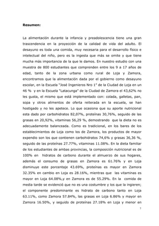 7
Resumen:
La alimentación durante la infancia y preadolescencia tiene una gran
trascendencia en la proyección de la calidad de vida del adulto. El
desayuno es toda una comida, muy necesaria para el desarrollo físico e
intelectual del niño, pero es la ingesta que más se omite y que tiene
mucha más importancia de la que le damos. En nuestro estudio con una
muestra de 800 estudiantes que comprenden entre los 9 a 17 años de
edad, tanto de la zona urbana como rural de Loja y Zamora,
encontramos que la alimentación dada por el gobierno como desayuno
escolar, en la Escuela “José Ingenieros Nro 1” de la Ciudad de Loja en un
46 % y en la Escuela “Latacunga” de la Ciudad de Zamora el 43,62% no
les gusta, el mismo que está implementado con: colada, galletas, pan,
sopa y otros alimentos de oferta reiterada en la escuela, se han
hostigado y no les apetece. Lo que ocasiona que su aporte nutricional
esta dado por carbohidratos 82,07%, proteínas 30,76%, seguido de las
grasas en 20,92%, vitaminas 56,29 %, demostrando que la dieta no es
adecuadamente balanceada. Como es tradicional, en los bares de los
establecimientos de Loja como los de Zamora, los productos de mayor
expendio son los que contienen carbohidratos 74,6% y grasas 36,36 %,
seguido de las proteínas 27.77%, vitaminas 11.08%. En la dieta familiar
de los estudiantes de ambas provincias, la composición nutricional es de
100% en hidratos de carbono durante el almuerzo de sus hogares,
además el consumo de grasas en Zamora es 61.76% y en Loja
disminuye este porcentaje 43.69%, proteínas es mayor en Zamora
32.35% en cambio en Loja es 28.16%, mientras que las vitaminas es
mayor en Loja 64.08%,y en Zamora es de 55.29%. En la comida de
media tarde se evidenció que no es una costumbre y los que la ingieren;
el componente predominante es hidrato de carbono tanto en Loja
63.11%, como Zamora 57.84%, las grasas en Loja 6.86% y mayor en
Zamora 16.50%, y seguido de proteínas 27.18% en Loja y menor en
 