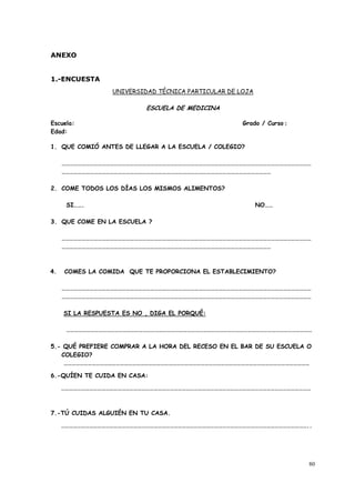 80
ANEXO
1.-ENCUESTA
UNIVERSIDAD TÉCNICA PARTICULAR DE LOJA
ESCUELA DE MEDICINA
Escuela: Grado / Curso :
Edad:
1. QUE COMIÓ ANTES DE LLEGAR A LA ESCUELA / COLEGIO?
……………………………………………………………………………………………………………………………………………………………………
…………………………………………………………………………………………………………………………………………
2. COME TODOS LOS DÍAS LOS MISMOS ALIMENTOS?
SI……. NO……
3. QUE COME EN LA ESCUELA ?
……………………………………………………………………………………………………………………………………………………………………
…………………………………………………………………………………………………………………………………………
4. COMES LA COMIDA QUE TE PROPORCIONA EL ESTABLECIMIENTO?
……………………………………………………………………………………………………………………………………………………………………
……………………………………………………………………………………………………………………………………………………………………
SI LA RESPUESTA ES NO , DIGA EL PORQUÉ:
…………………………………………………………………………………………………………………………………………………………………
5.- QUÉ PREFIERE COMPRAR A LA HORA DEL RECESO EN EL BAR DE SU ESCUELA O
COLEGIO?
…………………………………………………………………………………………………………………………………………………………………
6.-QUÍEN TE CUIDA EN CASA:
……………………………………………………………………………………………………………………………………………………………………
7.-TÚ CUIDAS ALGUIÉN EN TU CASA.
…………………………………………………………………………………………………………………………………………………………………..
 