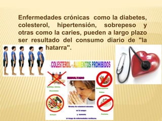 Enfermedades crónicas como la diabetes, 
colesterol, hipertensión, sobrepeso y 
otras como la caries, pueden a largo plazo 
ser resultado del consumo diario de "la 
comida chatarra". 
 