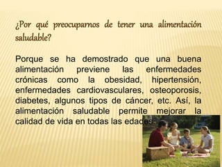 ¿Por qué preocuparnos de tener una alimentación 
saludable? 
Porque se ha demostrado que una buena 
alimentación previene las enfermedades 
crónicas como la obesidad, hipertensión, 
enfermedades cardiovasculares, osteoporosis, 
diabetes, algunos tipos de cáncer, etc. Así, la 
alimentación saludable permite mejorar la 
calidad de vida en todas las edades. 
 