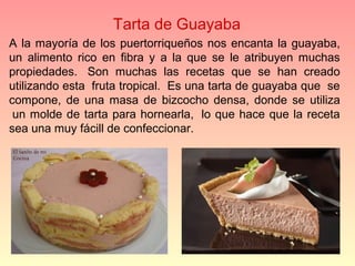 Tarta de Guayaba
A  la  mayoría  de  los  puertorriqueños  nos  encanta  la  guayaba, 
un  alimento  rico  en  fibra  y  a  la  que  se  le  atribuyen  muchas 
propiedades.   Son  muchas  las  recetas  que  se  han  creado 
utilizando esta  fruta tropical.  Es una tarta de guayaba que  se 
compone,  de  una  masa  de  bizcocho  densa,  donde  se  utiliza 
 un  molde de  tarta  para  hornearla,   lo  que  hace que la  receta 
sea una muy fácill de confeccionar.  
 