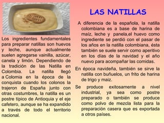 LAS NATILLAS
                                       A diferencia de la española, la natilla
                                        colombiana es a base de harina de
                                        maíz, leche y panela,el huevo como
Los ingredientes fundamentales          ingrediente se perdió con el pasar de
para preparar natillas son huevos       los años en la natilla colombiana, ésta
y leche, aunque actualmente             también se suele servir como aperitivo
suelen agregarse vainilla, azúcar,      en los días de la navidad y el año
canela y limón. Dependiendo de          nuevo para acompañar las comidas.
la tradición de las Natilla en
                                      En época navideña, también se sirve la
Colombia.     La    natilla   llegó
                                        natilla con buñuelos, un frito de harina
a Colomia en la época de la
                                        de trigo y maiz.
conquista cuando los colonos la
trajeron de España junto con          Se      produce exitosamente a nivel
otras costumbres, la natilla es un         industrial, ya sea como postre
postre típico de Antioquia y el eje        preparado o también se produce
cafetero, aunque se ha expandido           como polvo de mezcla lista para la
a través de todo el territorio             preparación casera que es exportada
nacional.                                  a otros países.
 