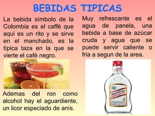 BEBIDAS TIPICAS
La bebida sìmbolo de la       Muy refrescante es el
Colombia es el caffè que      agua de panela, una
aqui es un rito y se sirve    bebida a base de azúcar
en el manchado, es la         cruda y agua que se
tìpica taza en la que se      puede servir caliente o
vierte el cafè negro.         fria a segun de la area.




Ademas del ron como
alcohol hay el aguardiente,
un licor especiado de anìs.
 