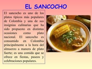 EL SANCOCHO
El sancocho es uno de los
platos típicos más populares
de Colombia y una de sus
insignias culinarias que ha
sido propuesto en distintas
ocasiones      como      plato
nacional. El sancocho es
consumido en Colombia
principalmente a la hora del
almuerzo a manera de plato
fuerte; es una comida que se
ofrece en fiestas, paseos y
celebraciones populares.
 