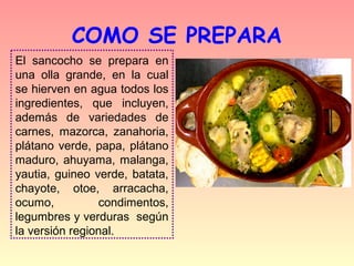 COMO SE PREPARA
El sancocho se prepara en
una olla grande, en la cual
se hierven en agua todos los
ingredientes, que incluyen,
además de variedades de
carnes, mazorca, zanahoria,
plátano verde, papa, plátano
maduro, ahuyama, malanga,
yautia, guineo verde, batata,
chayote, otoe, arracacha,
ocumo,          condimentos,
legumbres y verduras según
la versión regional.
 