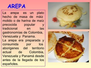 AREPA
La   arepa   es  un  plato 
hecho  de  masa  de   màiz  
molido  o  de  harina  de  maíz 
precocida        popular       y 
tradicional        en        las 
gastronomías de Colombia,  
Venezuela y  Panama.
La  arepa  era  preparada  y 
consumida          por      los  
aborigenes  del  territorio 
actual       de      Colombia, 
Venezuela y Panamá desde 
antes  de  la  llegada  de  los 
españoles.
 