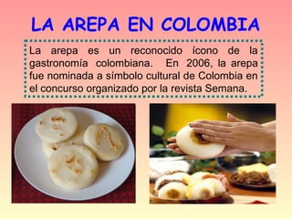 LA AREPA EN COLOMBIA
La  arepa  es  un  reconocido  ícono  de  la 
gastronomía   colombiana.    En   2006, la arepa
fue nominada a símbolo cultural de Colombia en
el concurso organizado por la revista Semana.
 