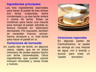• Ingredientes principales
  Los  tres  ingredientes  esenciales 
   para hacer el pastel de tres leches 
   son  leche  evaporada,  leche 
   condensada y ya sea leche entera 
   o  crema  de  leche.  Éstas  se 
   combinan  para  hacer  una  mezcla 
   para remojar el pastel, dándole su 
   textura  húmeda  sin  ablandarlo 
   demasiado. Por supuesto, también 
   se  necesitan  huevos,  azúcar, 
   harina,  levadura  y,  sí,  más  leche    Variaciones regionales
   para hacer el pastel en sí.
                                             En  algunas  partes  de 
• Variaciones de horneado                    Centroamérica,  el  pastel 
Un  cuarto  tipo  de  leche,  en  algunos    se  remoja  en  una  mezcla 
  casos,  cajeta,  que  es  un  dulce        de  agua,  ron  o  brandy  y 
  mexicano de jarabe espeso hecho            azúcar  para  crear  un 
  con  leche  caramelizada.  Otros 
  ingredientes  que  pueden  usarse          "pastel     borracho". 
  incluyen  chocolate  y  varias  frutas 
  y nueces.
 