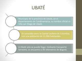 UBATÉ 
Municipio de la provincia de Ubaté, en el 
departamento de Cundinamarca, su nombre oficial es 
Villa san Diego de Ubaté. 
Es conocida como la Capital Lechera de Colombia, 
con una población de 21,966 habitantes. 
A Ubaté solo se puede llegar mediante transporte 
terrestre, se encuentra a 95 kilómetros de Bogotá 
 