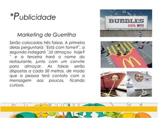 *Publicidade
Marketing de Guerrilha
Serão colocadas três faixas. A primeira
delas perguntará: ¨Está com fome?¨, a
segunda indagará ¨Já almoçou hoje?
¨ e a terceira trará o nome do
restaurante, junto com um convite
para almoçar. As faixas serão
dispostas a cada 50 metros, de modo
que a pessoa terá contato com a
mensagem aos poucos, ficando
curiosa.
 