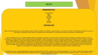 RECETA
INGREDIENTES:
Carne de oveja
Papas
Habas
Ajó molido
Chincho
Sal
Comino
Pimienta
PREPARACIÓN
Moler el chincho hasta formar una masa liquida uniforme, añadir ajo molido, sal, pimienta y comino al gusto, el cual viene a constituir el condimento para sazonar la carne, la
carne debe ser sazonada la noche anterior a la preparación de la pachamanca a fin de obtener ese sabor caracteristico de la pachamanca.
Una vez sazonada la carne, a la mañana siguiente desde muy temprano se procede a la construcción del "horno de piedras", formando una especie de cupula, el cual es
calentado por un lapso de hasta 3 horas, usando leñas como combustible. Cuando las piedras se encuentren calientes se procede a derrumbar el "horno" tratanto en lo posible
que las piedras caigan en el mismo lugar donde se hallan las cenizas, las rocas mas grandes se colocan en la base sobre las cenizas, a continuación se procede a echar las
papas, luego nuevamente las piedras, a continuación de procede a colocar la carne sazonada y asi suscesivamente tratanto en lo posible colocar los ingredientes de dificil
cocción en la base. una vez finalizado la colocación de los ingredientes se procede a cubrirlos con papeles, yutes o paja a fin de evitar de que la tierra que finalmente los
cubrirá no ingrese hacia el interior de la pachamanca (olla de tierra). En señal de respeto a la pachamama al finalizar de cubrir la pachamanca con tierra se coloca una
pequeña cruz de madera en la cuspide del pequeño cerro formado, se cubre con tierra tratando de evitar la perdida de vapor.
La pachamanca se coce en aproximadamente 45 minutos, cuando las piedras han sido calentados por un lapso aproximado de 2 1/2 a 3 horas. Luego de este lapso se procede
a retirar con mucho cuidado desde ariba hacia abajo toda la tierra que cubre la pachamanca, evitando en todo momento que ingrese al interior. Y listo a disfrutar de la
riquisima pachamanca cerreña.
 