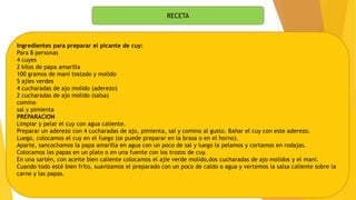 RECETA
Ingredientes para preparar el picante de cuy:
Para 8 personas
4 cuyes
2 kilos de papa amarilla
100 gramos de maní tostado y molido
5 ajíes verdes
4 cucharadas de ajo molido (aderezo)
2 cucharadas de ajo molido (salsa)
comino
sal y pimienta
PREPARACION
Limpiar y pelar el cuy con agua caliente.
Preparar un aderezo con 4 cucharadas de ajo, pimienta, sal y comino al gusto. Bañar el cuy con este aderezo.
Luego, colocamos el cuy en el fuego (se puede preparar en la brasa o en el horno).
Aparte, sancochamos la papa amarilla en agua con un poco de sal y luego la pelamos y cortamos en rodajas.
Colocamos las papas en un plato o en una fuente con los trozos de cuy.
En una sartén, con aceite bien caliente colocamos el ajíe verde molido,dos cucharadas de ajo molidos y el maní.
Cuando todo esté bien frito, suavizamos el preparado con un poco de caldo o agua y vertemos la salsa caliente sobre la
carne y las papas.
 