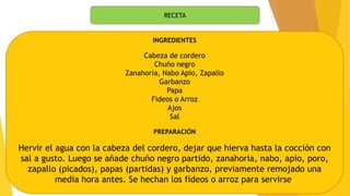 RECETA
INGREDIENTES
Cabeza de cordero
Chuño negro
Zanahoria, Nabo Apio, Zapallo
Garbanzo
Papa
Fideos o Arroz
Ajos
Sal
PREPARACIÓN
Hervir el agua con la cabeza del cordero, dejar que hierva hasta la cocción con
sal a gusto. Luego se añade chuño negro partido, zanahoria, nabo, apio, poro,
zapallo (picados), papas (partidas) y garbanzo, previamente remojado una
media hora antes. Se hechan los fideos o arroz para servirse.
 