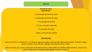 RECETA
Ponche de maca
Ingredientes
- 2 Cucharadas de harina de maca
- 2 Cucharadas de harina de habas
- 2 Cucharadas de Kiwicha
- 1/2 tarro de leche evaporada
- 2 Cucharadas de azúcar
- Canela y clavo de olor al gusto
PREPARACIÓN
Para iniciar, hervir la kiwicha en 3 1/2 tazas de agua con canela y clavo de olor hasta que los granos revienten. Luego,
quitar la canela y clavo de olor y agregar las harinas de maca y habas.
Cabe mencionar que, previo a este paso las harinas de maca y habas deben ser diluidas. Posteriormente, dejar que se
cocine a fuego lento 10 minutos luego agregar la leche y el azúcar.
 
