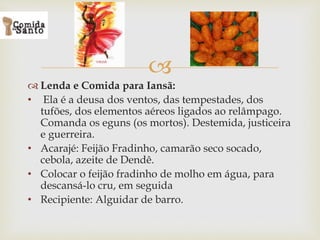 
 Lenda e Comida para Iansã:
• Ela é a deusa dos ventos, das tempestades, dos
tufões, dos elementos aéreos ligados ao relâmpago.
Comanda os eguns (os mortos). Destemida, justiceira
e guerreira.
• Acarajé: Feijão Fradinho, camarão seco socado,
cebola, azeite de Dendê.
• Colocar o feijão fradinho de molho em água, para
descansá-lo cru, em seguida
• Recipiente: Alguidar de barro.
 