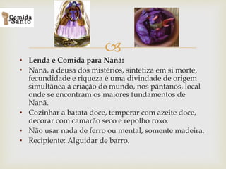 
• Lenda e Comida para Nanã:
• Nanã, a deusa dos mistérios, sintetiza em si morte,
fecundidade e riqueza é uma divindade de origem
simultânea à criação do mundo, nos pântanos, local
onde se encontram os maiores fundamentos de
Nanã.
• Cozinhar a batata doce, temperar com azeite doce,
decorar com camarão seco e repolho roxo.
• Não usar nada de ferro ou mental, somente madeira.
• Recipiente: Alguidar de barro.
 