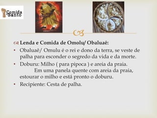 
 Lenda e Comida de Omolu/ Obaluaê:
• Obaluaê/ Omulu é o rei e dono da terra, se veste de
palha para esconder o segredo da vida e da morte.
• Doburu: Milho ( para pipoca ) e areia da praia.
Em uma panela quente com areia da praia,
estourar o milho e está pronto o doburu.
• Recipiente: Cesta de palha.
 