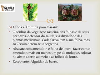 
 Lenda e Comida para Ossain:
• O senhor da vegetação rasteira, das folhas e de seus
preparos, defensor da saúde, é a divindade das
plantas medicinais. Cada Orixá tem a sua folha, mas
só Ossain detém seus segredos.
• Abacate com amendoin e folha de louro, fazer com o
amendoin mais ou menos um pé de moleque, colocar
no abate aberto ao meio e as folhas de louro.
• Recepiente: Alguidar de barro.
 