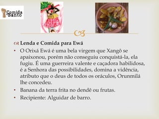 
 Lenda e Comida para Ewá
• O Orixá Ewá é uma bela virgem que Xangô se
apaixonou, porém não conseguiu conquistá-la, ela
fugiu. É uma guerreira valente e caçadora habilidosa,
é a Senhora das possibilidades, domina a vidência,
atributo que o deus de todos os oráculos, Orunmilá
lhe concedeu.
• Banana da terra frita no dendê ou frutas.
• Recipiente: Alguidar de barro.
 