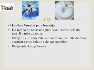 
 Lenda e Comida para Iemanjá:
• É a rainha de todas as águas seja dos rios, seja do
mar. É a mãe de todos.
• Manjar: Feito com leite, amido de milho, leite de coco
e açúcar e coco ralado e deixar cozinhar.
• Recipiente: Louça branca.
 