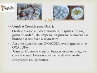 
 Lenda e Comida para Oxalá:
• Oxalá é avesso a toda a violência, disputas, brigas,
gosta de ordem, da limpeza, da pureza. A sua cor é o
branco e o seu dia é a sexta-feira.
• Assume duas formas: OXAGUIÃ jovem guerreiro, e
OXALUFÃ
Canjica: Cozinhar o milho branco, escorrer a água e
colocar o mel. Decorar com cacho de uva verde.
• Recipiente: Louça branca.
 